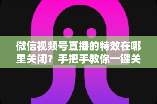 微信视频号直播的特效在哪里关闭？手把手教你一键关闭美颜与特效的实用指南