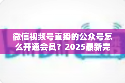 微信视频号直播的公众号怎么开通会员?2025最新完整开通流程与运营实战指南全解析 微信视频号直播的公众号怎么开通会员?2025最新完整开通流程与运营实战指南全解析