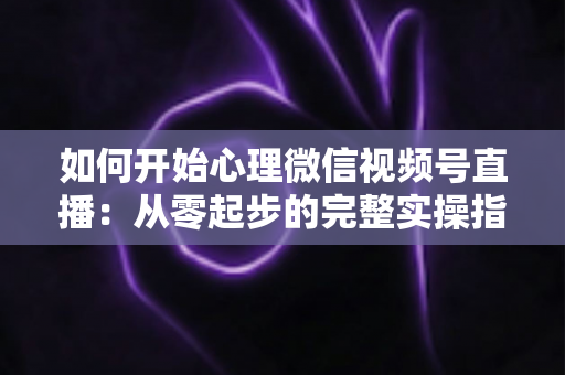 如何开始心理微信视频号直播：从零起步的完整实操指南