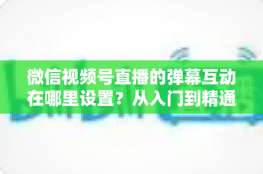 微信视频号直播的弹幕互动在哪里设置?从入门到精通的弹幕互动设置全指南 微信视频号直播的弹幕互动在哪里设置?从入门到精通的弹幕互动设置全指南