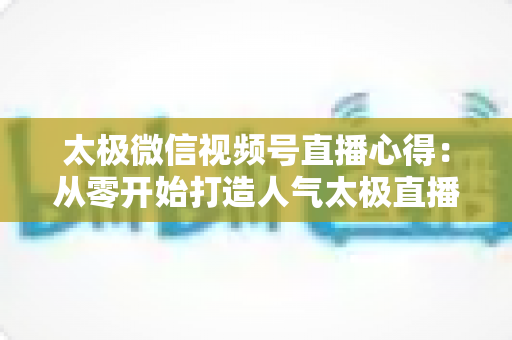 太极微信视频号直播心得：从零开始打造人气太极直播间的实战经验全解析