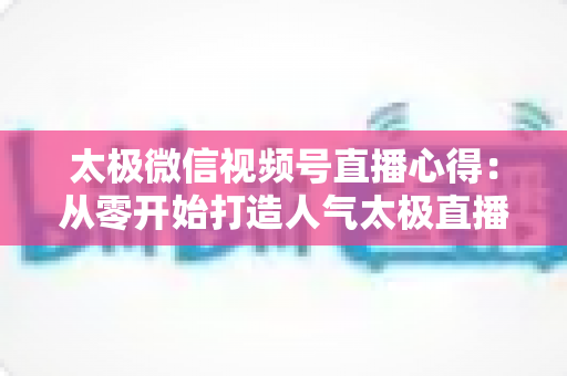 太极微信视频号直播心得：从零开始打造人气太极直播间的实战经验全解析