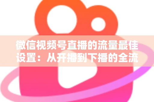 微信视频号直播的流量最佳设置:从开播到下播的全流程流量优化实战指南 微信视频号直播的流量最佳设置:从开播到下播的全流程流量优化实战指南