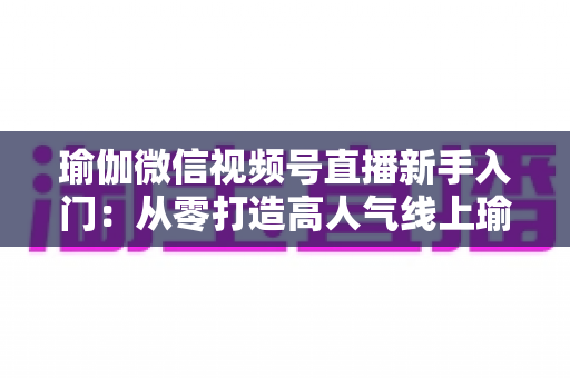 瑜伽微信视频号直播新手入门：从零打造高人气线上瑜伽课堂的完整指南
