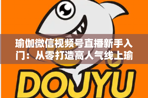 瑜伽微信视频号直播新手入门：从零打造高人气线上瑜伽课堂的完整指南