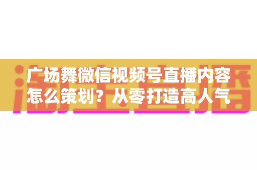 广场舞微信视频号直播内容怎么策划?从零打造高人气广场舞直播间的完整指南 广场舞微信视频号直播内容怎么策划?从零打造高人气广场舞直播间的完整指南