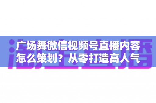 广场舞微信视频号直播内容怎么策划?从零打造高人气广场舞直播间的完整指南 广场舞微信视频号直播内容怎么策划?从零打造高人气广场舞直播间的完整指南