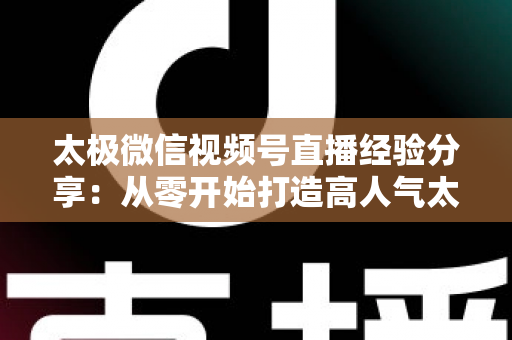 太极微信视频号直播经验分享：从零开始打造高人气太极直播间的实战指南