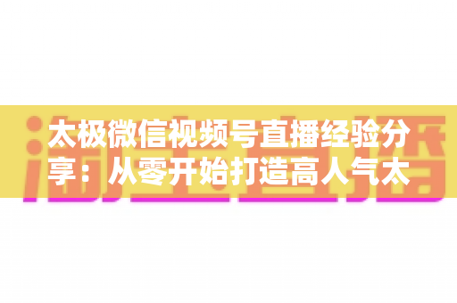 太极微信视频号直播经验分享：从零开始打造高人气太极直播间的实战指南