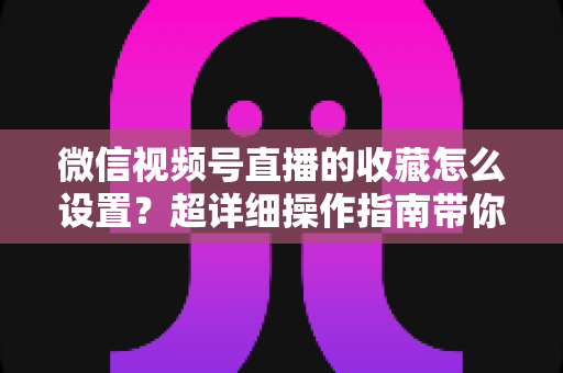 微信视频号直播的收藏怎么设置？超详细操作指南带你玩转直播间收藏功能
