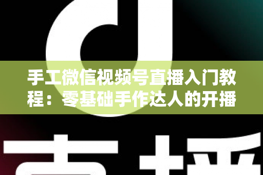 手工微信视频号直播入门教程：零基础手作达人的开播全流程指南