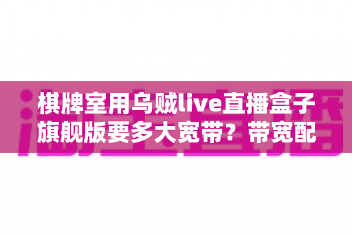 棋牌室用乌贼live直播盒子旗舰版要多大宽带？带宽配置全攻略与选购指南