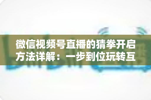 微信视频号直播的猜拳开启方法详解：一步到位玩转互动直播，快速提升人气与停留时长