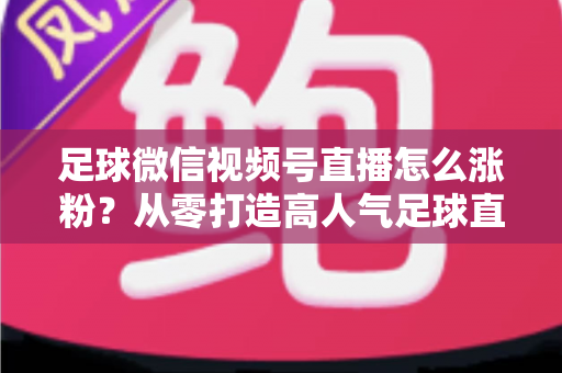 足球微信视频号直播怎么涨粉?从零打造高人气足球直播间的实战运营指南 足球微信视频号直播怎么涨粉?从零打造高人气足球直播间的实战运营指南