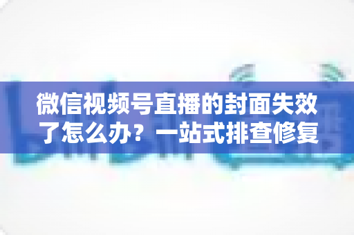 微信视频号直播的封面失效了怎么办？一站式排查修复与优化全攻略