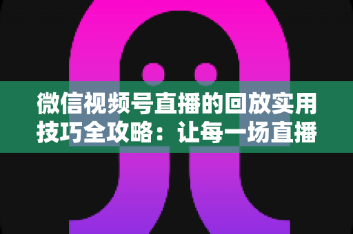 微信视频号直播的回放实用技巧全攻略：让每一场直播都物尽其用