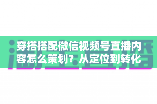 穿搭搭配微信视频号直播内容怎么策划？从定位到转化的全流程实战指南