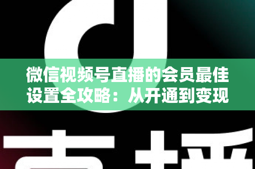 微信视频号直播的会员最佳设置全攻略:从开通到变现的高效实操指南 微信视频号直播的会员最佳设置全攻略:从开通到变现的高效实操指南