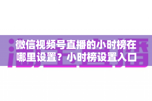 微信视频号直播的小时榜在哪里设置?小时榜设置入口、排名规则与上榜技巧全解析 微信视频号直播的小时榜在哪里设置?小时榜设置入口、排名规则与上榜技巧全解析