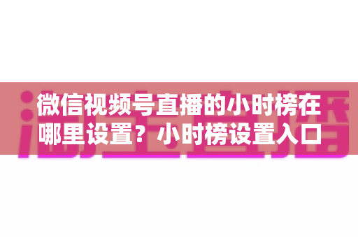 微信视频号直播的小时榜在哪里设置?小时榜设置入口、排名规则与上榜技巧全解析 微信视频号直播的小时榜在哪里设置?小时榜设置入口、排名规则与上榜技巧全解析