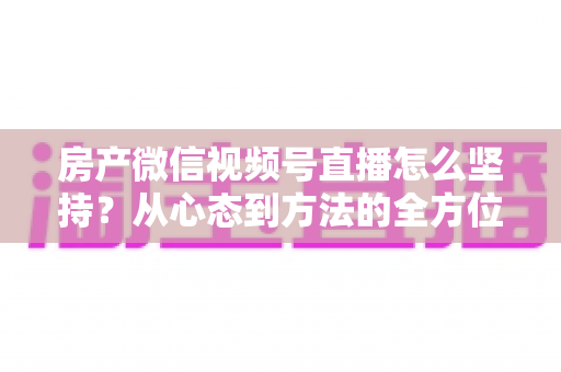 房产微信视频号直播怎么坚持?从心态到方法的全方位实战指南 房产微信视频号直播怎么坚持?从心态到方法的全方位实战指南