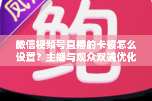 微信视频号直播的卡顿怎么设置？主播与观众双端优化全攻略，让直播流畅不卡屏