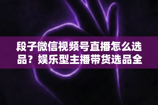 段子微信视频号直播怎么选品?娱乐型主播带货选品全攻略与实战技巧 段子微信视频号直播怎么选品?娱乐型主播带货选品全攻略与实战技巧