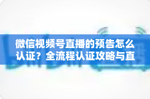 微信视频号直播的预告怎么认证？全流程认证攻略与直播预告实操指南