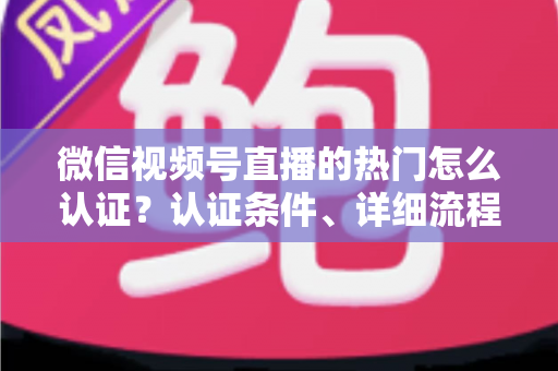 微信视频号直播的热门怎么认证？认证条件、详细流程与上热门技巧全解析