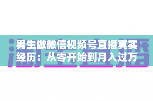 男生做微信视频号直播真实经历:从零开始到月入过万的完整成长之路 男生做微信视频号直播真实经历:从零开始到月入过万的完整成长之路