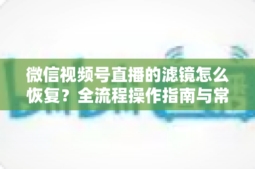 微信视频号直播的滤镜怎么恢复?全流程操作指南与常见问题详解 微信视频号直播的滤镜怎么恢复?全流程操作指南与常见问题详解