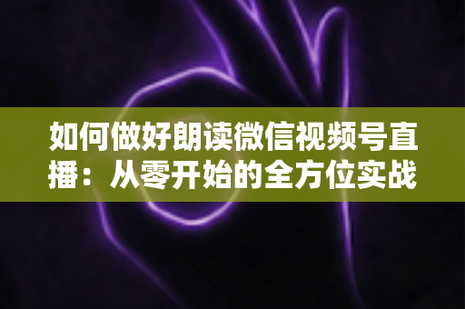 如何做好朗读微信视频号直播:从零开始的全方位实战指南 如何做好朗读微信视频号直播:从零开始的全方位实战指南