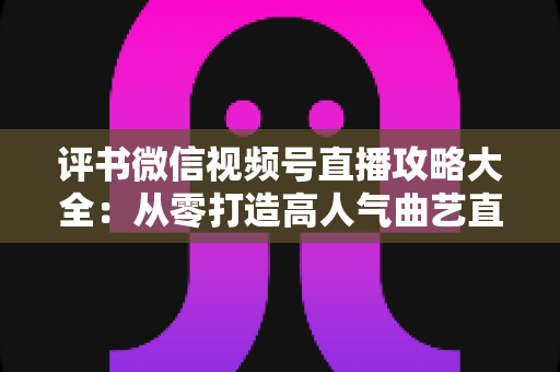 评书微信视频号直播攻略大全：从零打造高人气曲艺直播间的实战宝典