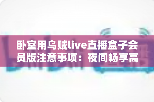 卧室用乌贼live直播盒子会员版注意事项:夜间畅享高清直播的实用安全指南 卧室用乌贼live直播盒子会员版注意事项:夜间畅享高清直播的实用安全指南