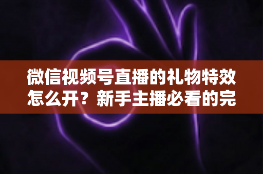 微信视频号直播的礼物特效怎么开？新手主播必看的完整开通教程与互动运营指南