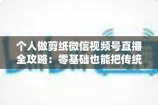 个人做剪纸微信视频号直播全攻略：零基础也能把传统手艺变成直播间里的热门生意
