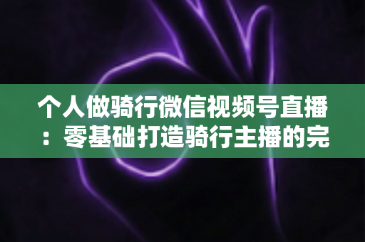 个人做骑行微信视频号直播：零基础打造骑行主播的完整实战指南