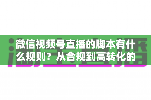 微信视频号直播的脚本有什么规则？从合规到高转化的完整实操指南