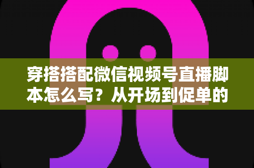 穿搭搭配微信视频号直播脚本怎么写?从开场到促单的高转化脚本全攻略 穿搭搭配微信视频号直播脚本怎么写?从开场到促单的高转化脚本全攻略