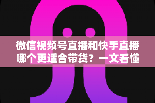 微信视频号直播和快手直播哪个更适合带货？一文看懂两大平台差异，帮你选对带货主阵地