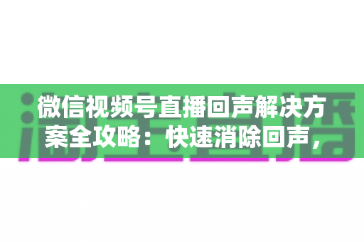 微信视频号直播回声解决方案全攻略：快速消除回声，打造清晰专业的直播体验