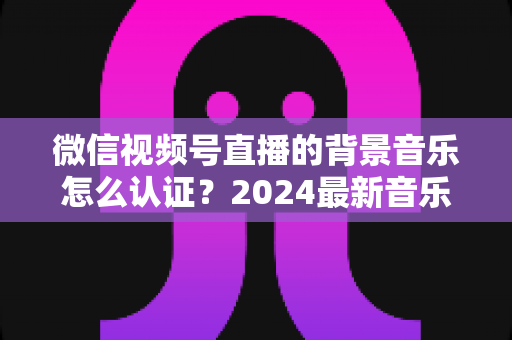 微信视频号直播的背景音乐怎么认证?2024最新音乐版权认证全流程详解与避坑指南 微信视频号直播的背景音乐怎么认证?2024最新音乐版权认证全流程详解与避坑指南