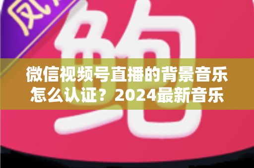 微信视频号直播的背景音乐怎么认证?2024最新音乐版权认证全流程详解与避坑指南 微信视频号直播的背景音乐怎么认证?2024最新音乐版权认证全流程详解与避坑指南