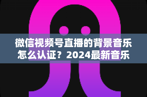 微信视频号直播的背景音乐怎么认证?2024最新音乐版权认证全流程详解与避坑指南 微信视频号直播的背景音乐怎么认证?2024最新音乐版权认证全流程详解与避坑指南