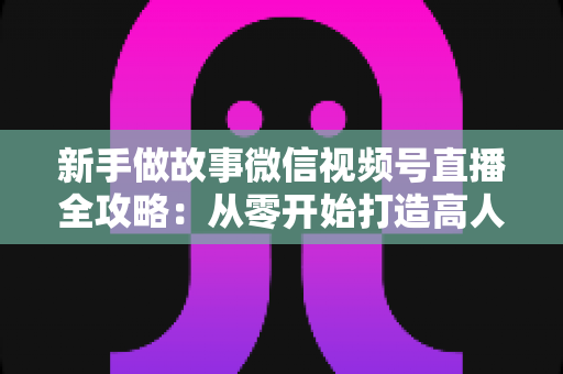 新手做故事微信视频号直播全攻略：从零开始打造高人气故事直播间的实战指南