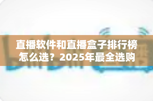 直播软件和直播盒子排行榜怎么选？2025年最全选购指南助你避坑