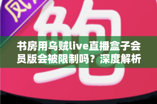 书房用乌贼live直播盒子会员版会被限制吗？深度解析使用限制、潜在风险与实用应对指南