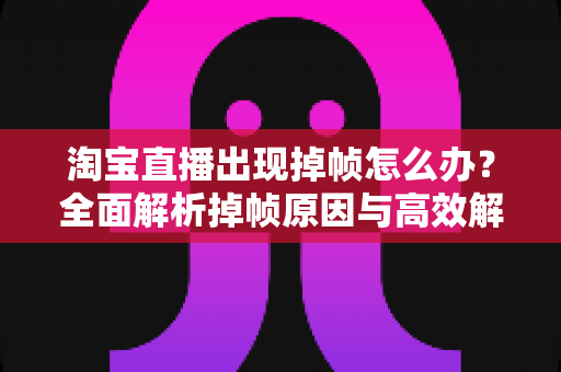 淘宝直播出现掉帧怎么办？全面解析掉帧原因与高效解决方案，助你告别卡顿流畅开播