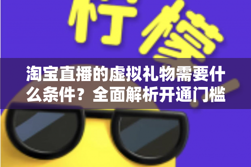 淘宝直播的虚拟礼物需要什么条件？全面解析开通门槛与实操指南
