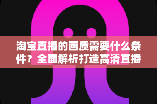 淘宝直播的画质需要什么条件?全面解析打造高清直播间的核心要素与实用指南 淘宝直播的画质需要什么条件?全面解析打造高清直播间的核心要素与实用指南